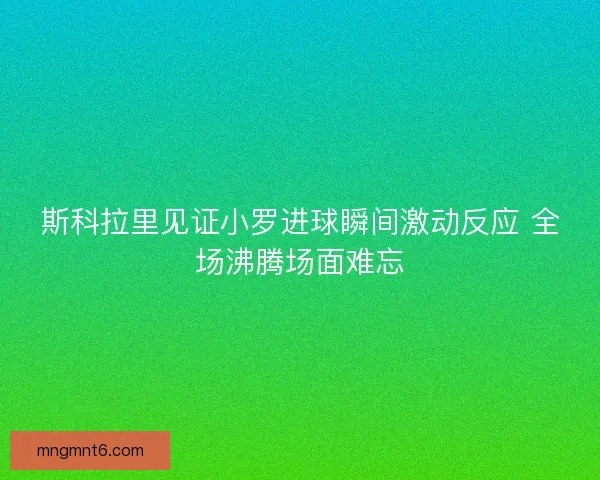 斯科拉里见证小罗进球瞬间激动反应 全场沸腾场面难忘