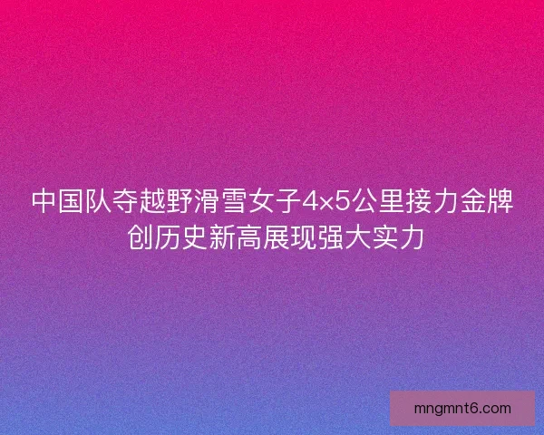 中国队夺越野滑雪女子4×5公里接力金牌 创历史新高展现强大实力