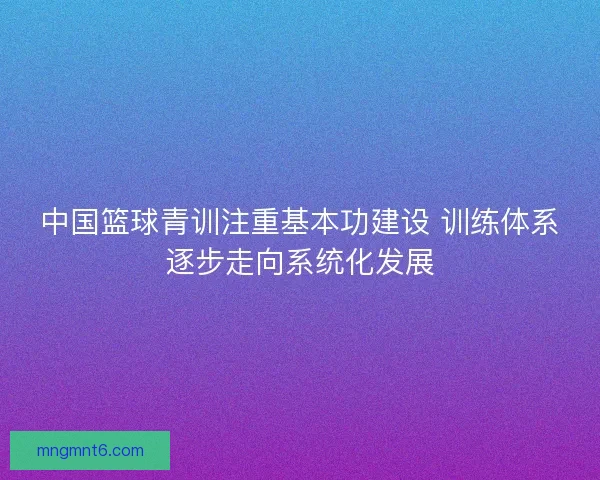 中国篮球青训注重基本功建设 训练体系逐步走向系统化发展