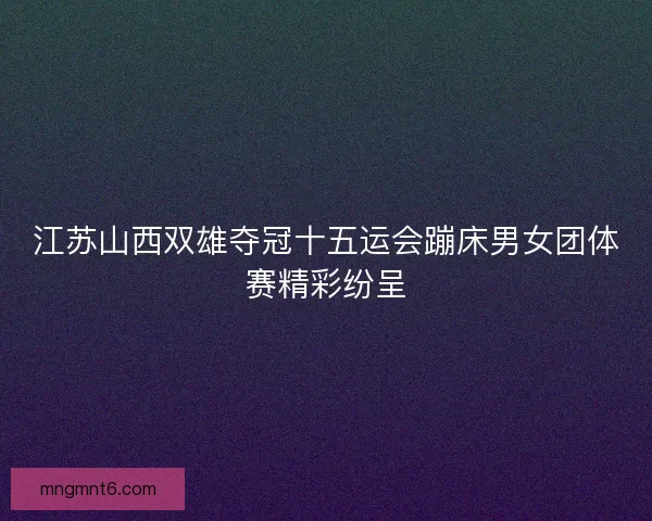 江苏山西双雄夺冠十五运会蹦床男女团体赛精彩纷呈