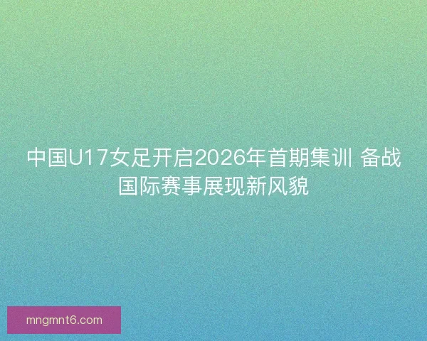 中国U17女足开启2026年首期集训 备战国际赛事展现新风貌