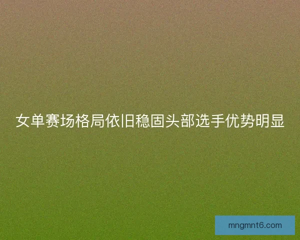 女单赛场格局依旧稳固头部选手优势明显