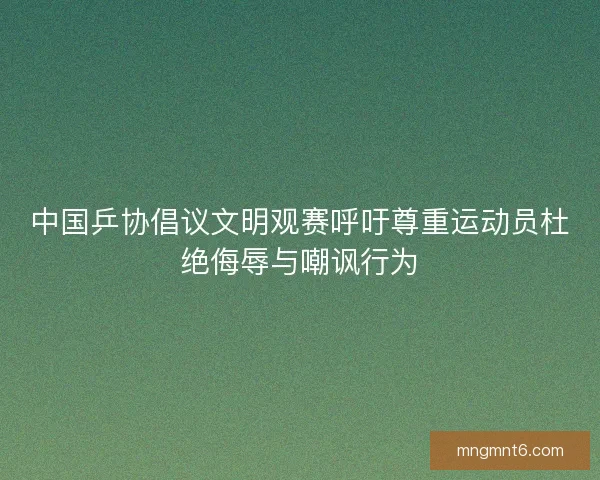 中国乒协倡议文明观赛呼吁尊重运动员杜绝侮辱与嘲讽行为