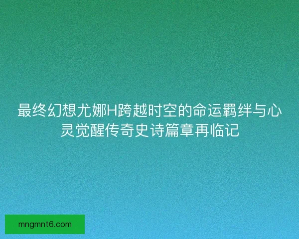 最终幻想尤娜H跨越时空的命运羁绊与心灵觉醒传奇史诗篇章再临记