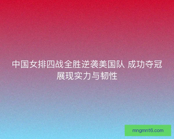 中国女排四战全胜逆袭美国队 成功夺冠展现实力与韧性